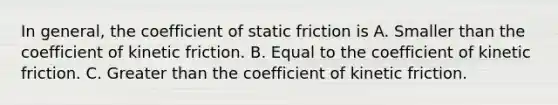 In general, the coefficient of static friction is A. Smaller than the coefficient of kinetic friction. B. Equal to the coefficient of kinetic friction. C. Greater than the coefficient of kinetic friction.