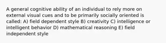 A general cognitive ability of an individual to rely more on external visual cues and to be primarily socially oriented is called: A) field dependent style B) creativity C) intelligence or intelligent behavior D) mathematical reasoning E) field independent style