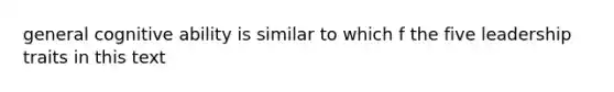 general cognitive ability is similar to which f the five leadership traits in this text