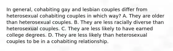 In general, cohabiting gay and lesbian couples differ from heterosexual cohabiting couples in which way? A. They are older than heterosexual couples. B. They are less racially diverse than heterosexual couples. C. They are less likely to have earned college degrees. D. They are less likely than heterosexual couples to be in a cohabiting relationship.