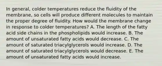 In general, colder temperatures reduce the fluidity of the membrane, so cells will produce different molecules to maintain the proper degree of fluidity. How would the membrane change in response to colder temperatures? A. The length of the fatty acid side chains in the phospholipids would increase. B. The amount of unsaturated fatty acids would decrease. C. The amount of saturated triacylglycerols would increase. D. The amount of saturated triacylglycerols would decrease. E. The amount of unsaturated fatty acids would increase.