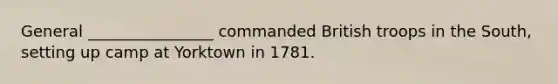 General ________________ commanded British troops in the South, setting up camp at Yorktown in 1781.