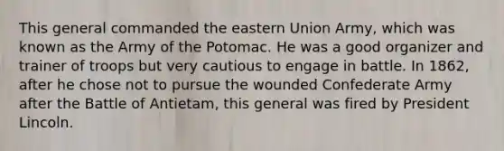 This general commanded the eastern Union Army, which was known as the Army of the Potomac. He was a good organizer and trainer of troops but very cautious to engage in battle. In 1862, after he chose not to pursue the wounded Confederate Army after the Battle of Antietam, this general was fired by President Lincoln.