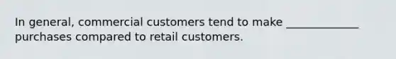 In general, commercial customers tend to make _____________ purchases compared to retail customers.