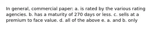 In general, commercial paper: a. is rated by the various rating agencies. b. has a maturity of 270 days or less. c. sells at a premium to face value. d. all of the above e. a. and b. only