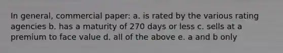 In general, commercial paper: a. is rated by the various rating agencies b. has a maturity of 270 days or less c. sells at a premium to face value d. all of the above e. a and b only