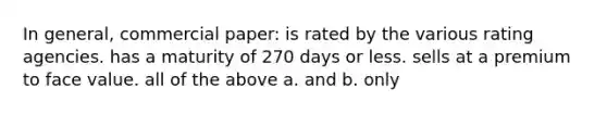 In general, commercial paper: is rated by the various rating agencies. has a maturity of 270 days or less. sells at a premium to face value. all of the above a. and b. only