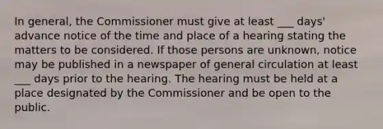 In general, the Commissioner must give at least ___ days' advance notice of the time and place of a hearing stating the matters to be considered. If those persons are unknown, notice may be published in a newspaper of general circulation at least ___ days prior to the hearing. The hearing must be held at a place designated by the Commissioner and be open to the public.