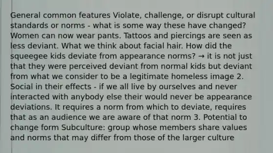 General common features Violate, challenge, or disrupt cultural standards or norms - what is some way these have changed? Women can now wear pants. Tattoos and piercings are seen as less deviant. What we think about facial hair. How did the squeegee kids deviate from appearance norms? → it is not just that they were perceived deviant from normal kids but deviant from what we consider to be a legitimate homeless image 2. Social in their effects - if we all live by ourselves and never interacted with anybody else their would never be appearance deviations. It requires a norm from which to deviate, requires that as an audience we are aware of that norm 3. Potential to change form Subculture: group whose members share values and norms that may differ from those of the larger culture