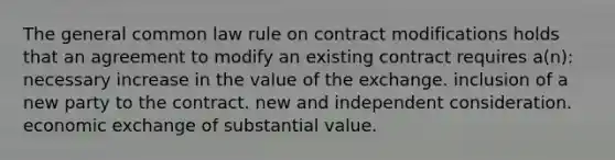 The general common law rule on contract modifications holds that an agreement to modify an existing contract requires a(n): necessary increase in the value of the exchange. inclusion of a new party to the contract. new and independent consideration. economic exchange of substantial value.