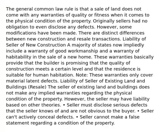 The general common law rule is that a sale of land does not come with any warranties of quality or fitness when it comes to the physical condition of the property. Originally sellers had no obligation to even disclose any defects. However, some modifications have been made. There are distinct differences between new construction and resale transactions. Liability of Seller of New Construction A majority of states now impliedly include a warranty of good workmanship and a warranty of habitability in the sale of a new home. These warranties basically provide that the builder is promising that the quality of construction meets a certain level and that the residence is suitable for human habitation. Note: These warranties only cover material latent defects. Liability of Seller of Existing Land and Buildings (Resale) The seller of existing land and buildings does not make any implied warranties regarding the physical condition of the property. However, the seller may have liability based on other theories. • Seller must disclose serious defects that the seller knows of and are not obvious to the buyer. • Seller can't actively conceal defects. • Seller cannot make a false statement regarding a condition of the property.