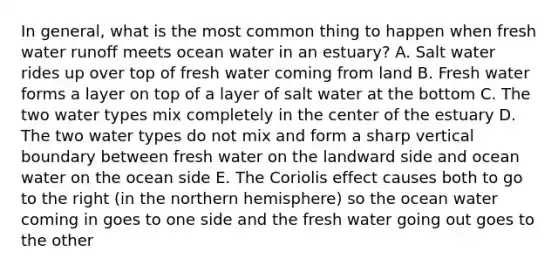 In general, what is the most common thing to happen when fresh water runoff meets ocean water in an estuary? A. Salt water rides up over top of fresh water coming from land B. Fresh water forms a layer on top of a layer of salt water at the bottom C. The two water types mix completely in the center of the estuary D. The two water types do not mix and form a sharp vertical boundary between fresh water on the landward side and ocean water on the ocean side E. The Coriolis effect causes both to go to the right (in the northern hemisphere) so the ocean water coming in goes to one side and the fresh water going out goes to the other