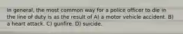 In general, the most common way for a police officer to die in the line of duty is as the result of A) a motor vehicle accident. B) a heart attack. C) gunfire. D) suicide.