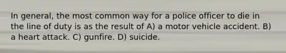 In general, the most common way for a police officer to die in the line of duty is as the result of A) a motor vehicle accident. B) a heart attack. C) gunfire. D) suicide.