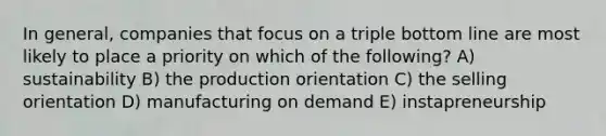 In general, companies that focus on a triple bottom line are most likely to place a priority on which of the following? A) sustainability B) the production orientation C) the selling orientation D) manufacturing on demand E) instapreneurship