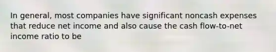 In general, most companies have significant noncash expenses that reduce net income and also cause the cash flow-to-net income ratio to be