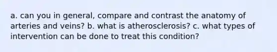 a. can you in general, compare and contrast the anatomy of arteries and veins? b. what is atherosclerosis? c. what types of intervention can be done to treat this condition?