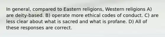 In general, compared to Eastern religions, Western religions A) are deity-based. B) operate more ethical codes of conduct. C) are less clear about what is sacred and what is profane. D) All of these responses are correct.