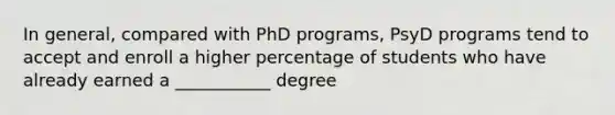 In general, compared with PhD programs, PsyD programs tend to accept and enroll a higher percentage of students who have already earned a ___________ degree