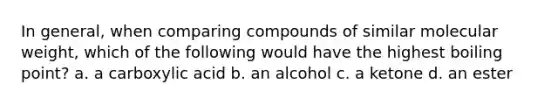 In general, when comparing compounds of similar molecular weight, which of the following would have the highest boiling point? a. a carboxylic acid b. an alcohol c. a ketone d. an ester