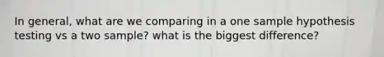 In general, what are we comparing in a one sample hypothesis testing vs a two sample? what is the biggest difference?