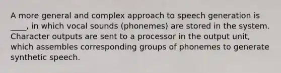 A more general and complex approach to speech generation is ____, in which vocal sounds (phonemes) are stored in the system. Character outputs are sent to a processor in the output unit, which assembles corresponding groups of phonemes to generate synthetic speech.