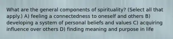 What are the general components of spirituality? (Select all that apply.) A) feeling a connectedness to oneself and others B) developing a system of personal beliefs and values C) acquiring influence over others D) finding meaning and purpose in life