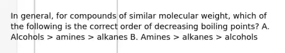 In general, for compounds of similar molecular weight, which of the following is the correct order of decreasing boiling points? A. Alcohols > amines > alkanes B. Amines > alkanes > alcohols