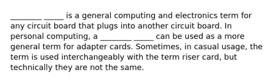 ________ _____ is a general computing and electronics term for any circuit board that plugs into another circuit board. In personal computing, a ________ _____ can be used as a more general term for adapter cards. Sometimes, in casual usage, the term is used interchangeably with the term riser card, but technically they are not the same.