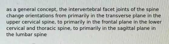 as a general concept, the intervertebral facet joints of the spine change orientations from primarily in the transverse plane in the upper cervical spine, to primarily in the frontal plane in the lower cervical and thoracic spine, to primarily in the sagittal plane in the lumbar spine