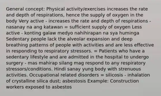 General concept: Physical activity/exercises increases the rate and depth of respirations, hence the supply of oxygen in the body Very active - increases the rate and depth of respirations - nasanay na ang katawan = sufficient supply of oxygen Less active - konting galaw medyo nahihirapan na sya huminga Sedentary people lack the alveolar expansion and deep breathing patterns of people with activities and are less effective in responding to respiratory stressors. = Patients who have a sedentary lifestyle and are admitted in the hospital to undergo surgery - mas mahirap silang mag respond to any respiratory stressors/conditions. Hindi sanay yung body with strenuous activities. Occupational related disorders = silicosis - inhalation of crystalline silica dust; asbestosis Example: Construction workers exposed to asbestos