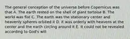 The general conception of the universe before Copernicus was that A. The earth rested on the shell of giant tortoise B. The world was flat C. The earth was the stationary center and heavenly spheres orbited it D. It was orderly with heavens at the center and the earth circling around it E. it could not be revealed according to God's will