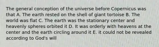 The general conception of the universe before Copernicus was that A. The earth rested on the shell of giant tortoise B. The world was flat C. The earth was the stationary center and heavenly spheres orbited it D. It was orderly with heavens at the center and the earth circling around it E. it could not be revealed according to God's will