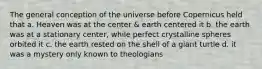 The general conception of the universe before Copernicus held that a. Heaven was at the center & earth centered it b. the earth was at a stationary center, while perfect crystalline spheres orbited it c. the earth rested on the shell of a giant turtle d. it was a mystery only known to theologians