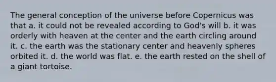 The general conception of the universe before Copernicus was that a. it could not be revealed according to God's will b. it was orderly with heaven at the center and the earth circling around it. c. the earth was the stationary center and heavenly spheres orbited it. d. the world was flat. e. the earth rested on the shell of a giant tortoise.