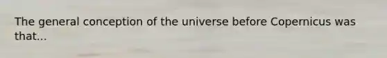 The general conception of the universe before Copernicus was that...