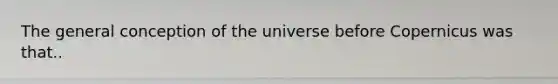 The general conception of the universe before Copernicus was that..