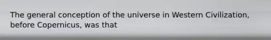 The general conception of the universe in Western Civilization, before Copernicus, was that