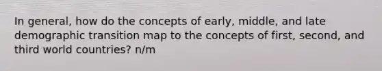 In general, how do the concepts of early, middle, and late demographic transition map to the concepts of first, second, and third world countries? n/m