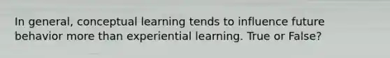 In general, conceptual learning tends to influence future behavior more than experiential learning. True or False?