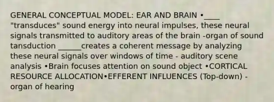 GENERAL CONCEPTUAL MODEL: EAR AND BRAIN •____ "transduces" sound energy into neural impulses, these neural signals transmitted to auditory areas of the brain -organ of sound tansduction ______creates a coherent message by analyzing these neural signals over windows of time - auditory scene analysis •Brain focuses attention on sound object •CORTICAL RESOURCE ALLOCATION•EFFERENT INFLUENCES (Top-down) -organ of hearing