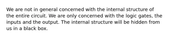 We are not in general concerned with the internal structure of the entire circuit. We are only concerned with the logic gates, the inputs and the output. The internal structure will be hidden from us in a black box.