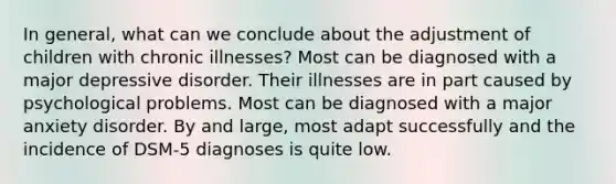 In general, what can we conclude about the adjustment of children with chronic illnesses? Most can be diagnosed with a major depressive disorder. Their illnesses are in part caused by psychological problems. Most can be diagnosed with a major anxiety disorder. By and large, most adapt successfully and the incidence of DSM-5 diagnoses is quite low.