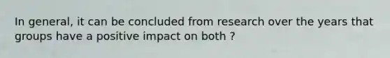 In general, it can be concluded from research over the years that groups have a positive impact on both ?