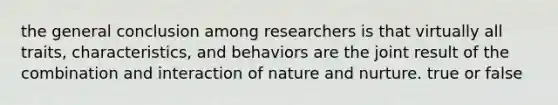 the general conclusion among researchers is that virtually all traits, characteristics, and behaviors are the joint result of the combination and interaction of nature and nurture. true or false