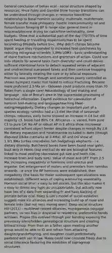 General conclusion of behav ecol - social structure shaped by resources. Hnce Foley and Gamble think human transitions can be understood through changes in resource base/E/our relationship to Basal hominin sociality: multimale, multifemale; female transfer male philopatry; hostile intercommunity rel and fission/fusion foraging BP & range size: general trend in miocene/pliocene drying for cattarhine terristraility, time budgets. Show that a substantial part of the day (70/75% of time spent feeding or travelling respectively)has to be spent locomoting BPedally before b>c. Why didn't chimps become biped: argue they responded to increased food patchiness by reducing intragroup scramble 3.3Ma LOM3 - basic understanding of stone fracture mechanisms and grammars of action. Could use indv objects for several tasks (tech diversity) and could deliver sufficent intentional force to detach repeated series of adjacent and unidriectional suerposed faleks and then continue knapping either by laterally rotating the core or by bifacial exposure. Precision was poorer though and sometimes poorly controlled as shown byimpact marks that failed to induce fracturing. Became more proficient 2.5 Ma on - Oldowan could produce more than 70 flakes from a single core! Neurobiology of tool making and language - role of Broca's area in the supramodel processing of heirachial information. Expmtl evidence for coevolution of hominin tool-making and language/teaching Meat-eating/megadonty. Dietary changes an important part of a species ecology. ramidus had a c3 diet like that of savannah chimps. robustus, early homo showed an increase in C4 but still majority c3. boisei had 80% C4. Africanus - v. varied, from pure C3 to pure C4! No AP or robust AP in E africa show microwear consistent w/hard object feeder despite changes in morph.By 2.6 Ma dietary expansion and meat/marrow included in diets (though disputed Dikika cutmarks at 3.4Ma). KF and OG show at 1.9/1.8Ma turtles crocodieles fish hedgehogs elephants - i.e. dietary diversity. Butchered bones have been found near gahri, buut only in Homo (esp erectus) do we see biological features linked to meat eeating (decreased gut size and tooth size, increase brain and body size). Value of meat and OFT. From 2.5 Ma, increasing megadonty in hominins until erectus and ergaster. Get enlargement of molars and premolars from ramidus onwards - ie once the BP hominins were established, then megadonty (the basis for theier susbsequent specalizations was established). Different ways of coping w/ensuring seasonality. Hominin social bhvr: v easy to tell stories, but this also makes it v easy to dimiss any hypo as unsupportable. but actually now have lots of e data from expanding Fr and have backing of primate behav ecol. Foley & Lee's model of social evolution suggets male kin alliances and increasing build up of male and female links (but not necc monog ones). Deep social structure Hill (2011) - multilevel nested alliances, monogamous conjugal partners, no sex bias in dispersal or reisdence, preferential bonds w/inlaws. Propse this evolved through pair bonding exposing the previosuly silent/hidden genealogical structure and creating bilineal kinsip. From then on a father upon meeting another group would be able to ID and refrain from attacking daugter/grandoffspring, and daughter could preferentially pairbond with son in law. Males could now circulate freely due to social tolerance favouring the evolution of supragroup structures.