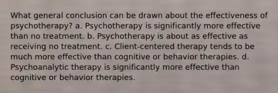 What general conclusion can be drawn about the effectiveness of psychotherapy? a. Psychotherapy is significantly more effective than no treatment. b. Psychotherapy is about as effective as receiving no treatment. c. Client-centered therapy tends to be much more effective than cognitive or behavior therapies. d. Psychoanalytic therapy is significantly more effective than cognitive or behavior therapies.