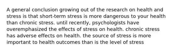 A general conclusion growing out of the research on health and stress is that short-term stress is more dangerous to your health than chronic stress. until recently, psychologists have overemphasized the effects of stress on health. chronic stress has adverse effects on health. the source of stress is more important to health outcomes than is the level of stress