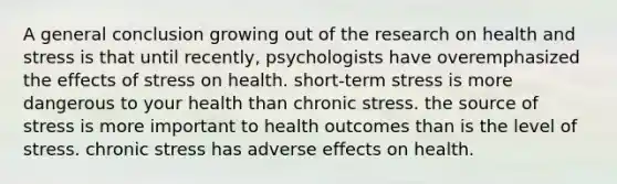 A general conclusion growing out of the research on health and stress is that until recently, psychologists have overemphasized the effects of stress on health. short-term stress is more dangerous to your health than chronic stress. the source of stress is more important to health outcomes than is the level of stress. chronic stress has adverse effects on health.