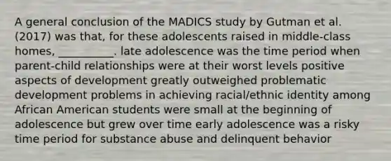 A general conclusion of the MADICS study by Gutman et al. (2017) was that, for these adolescents raised in middle-class homes, __________. late adolescence was the time period when parent-child relationships were at their worst levels positive aspects of development greatly outweighed problematic development problems in achieving racial/ethnic identity among African American students were small at the beginning of adolescence but grew over time early adolescence was a risky time period for substance abuse and delinquent behavior